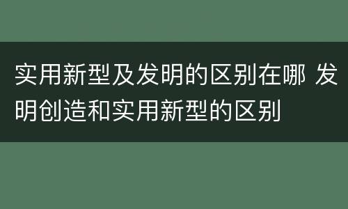 实用新型及发明的区别在哪 发明创造和实用新型的区别