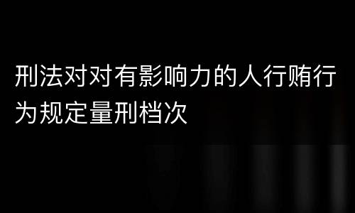 刑法对对有影响力的人行贿行为规定量刑档次