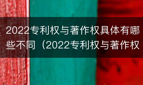 2022专利权与著作权具体有哪些不同（2022专利权与著作权具体有哪些不同之处）