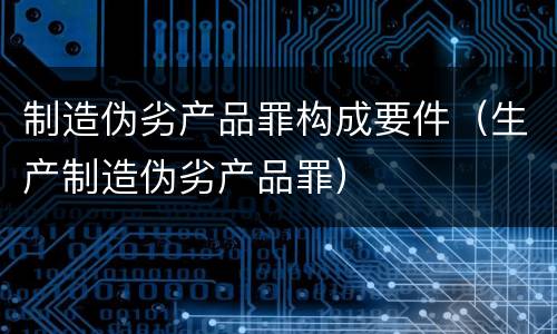 制造伪劣产品罪构成要件（生产制造伪劣产品罪）