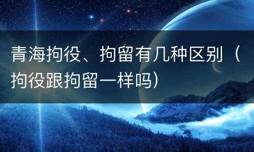 青海拘役、拘留有几种区别（拘役跟拘留一样吗）