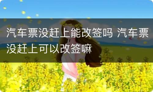 汽车票没赶上能改签吗 汽车票没赶上可以改签嘛