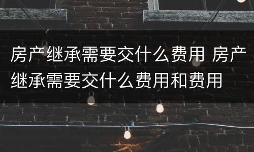 房产继承需要交什么费用 房产继承需要交什么费用和费用