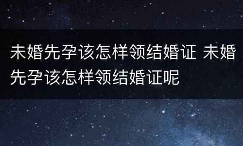 未婚先孕该怎样领结婚证 未婚先孕该怎样领结婚证呢