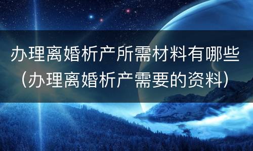 办理离婚析产所需材料有哪些（办理离婚析产需要的资料）