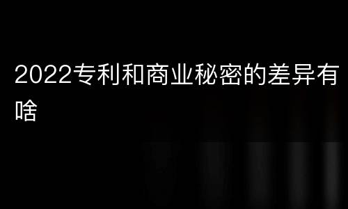 2022专利和商业秘密的差异有啥