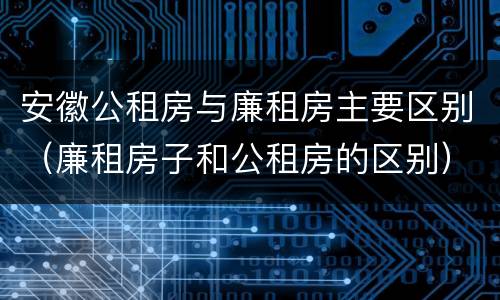 安徽公租房与廉租房主要区别（廉租房子和公租房的区别）