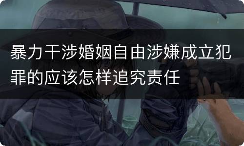 暴力干涉婚姻自由涉嫌成立犯罪的应该怎样追究责任