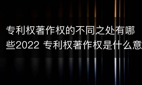 专利权著作权的不同之处有哪些2022 专利权著作权是什么意思
