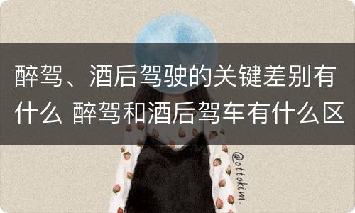 醉驾、酒后驾驶的关键差别有什么 醉驾和酒后驾车有什么区别