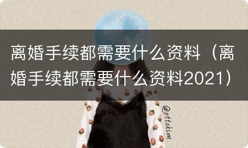 离婚手续都需要什么资料（离婚手续都需要什么资料2021）