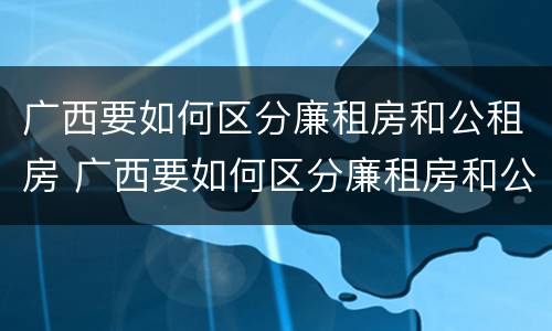广西要如何区分廉租房和公租房 广西要如何区分廉租房和公租房呢
