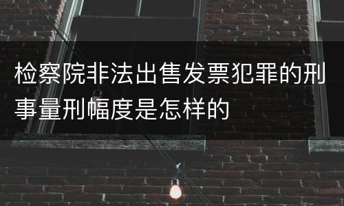 检察院非法出售发票犯罪的刑事量刑幅度是怎样的