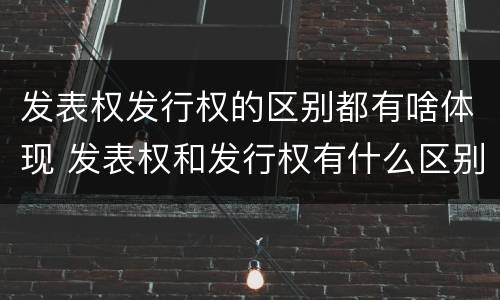 发表权发行权的区别都有啥体现 发表权和发行权有什么区别
