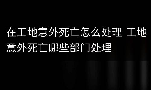 在工地意外死亡怎么处理 工地意外死亡哪些部门处理
