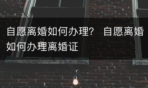 自愿离婚如何办理？ 自愿离婚如何办理离婚证