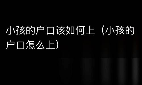 小孩的户口该如何上（小孩的户口怎么上）