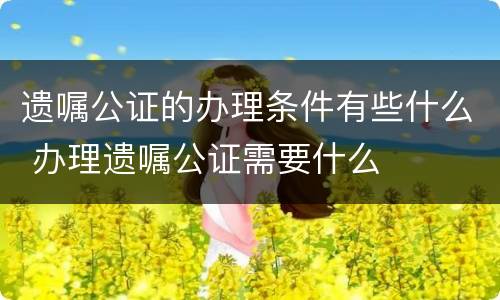 遗嘱公证的办理条件有些什么 办理遗嘱公证需要什么