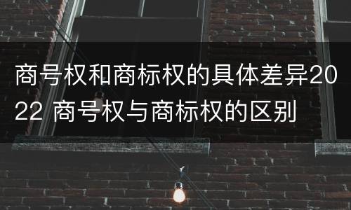 商号权和商标权的具体差异2022 商号权与商标权的区别