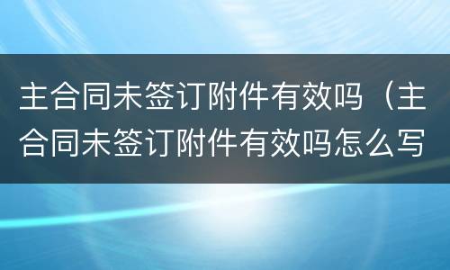 主合同未签订附件有效吗（主合同未签订附件有效吗怎么写）
