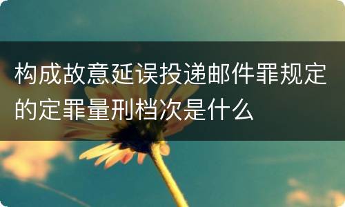 构成故意延误投递邮件罪规定的定罪量刑档次是什么