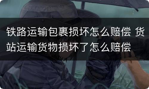 铁路运输包裹损坏怎么赔偿 货站运输货物损坏了怎么赔偿