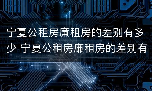 宁夏公租房廉租房的差别有多少 宁夏公租房廉租房的差别有多少个