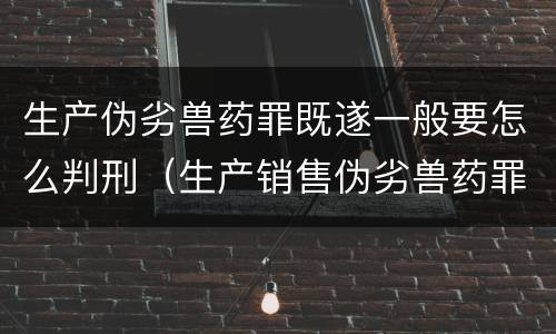 生产伪劣兽药罪既遂一般要怎么判刑（生产销售伪劣兽药罪）