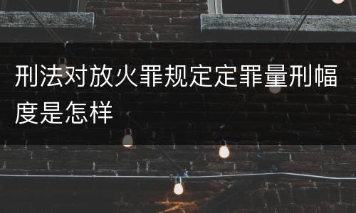 刑法对放火罪规定定罪量刑幅度是怎样