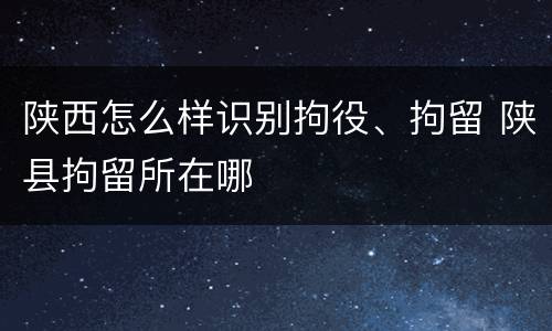 陕西怎么样识别拘役、拘留 陕县拘留所在哪