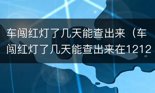 车闯红灯了几天能查出来（车闯红灯了几天能查出来在12123）
