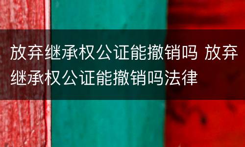 放弃继承权公证能撤销吗 放弃继承权公证能撤销吗法律