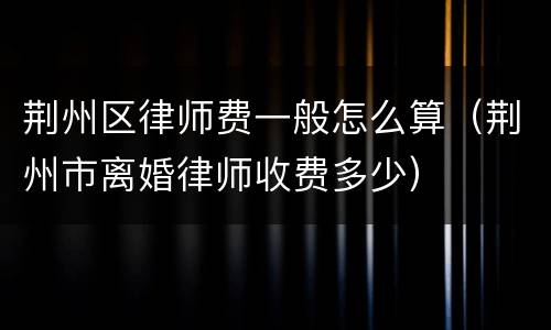 荆州区律师费一般怎么算（荆州市离婚律师收费多少）