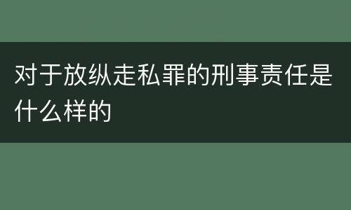 对于放纵走私罪的刑事责任是什么样的