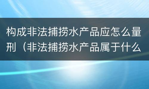 构成非法捕捞水产品应怎么量刑（非法捕捞水产品属于什么罪）