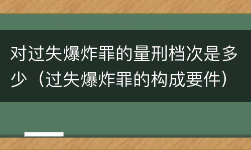 对过失爆炸罪的量刑档次是多少（过失爆炸罪的构成要件）