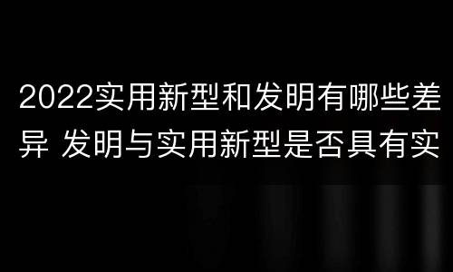 2022实用新型和发明有哪些差异 发明与实用新型是否具有实用性