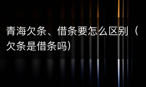 青海欠条、借条要怎么区别（欠条是借条吗）