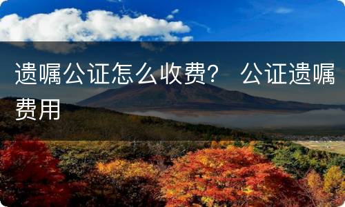 遗嘱公证怎么收费？ 公证遗嘱费用