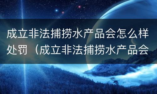 成立非法捕捞水产品会怎么样处罚（成立非法捕捞水产品会怎么样处罚案例）