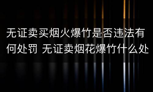 无证卖买烟火爆竹是否违法有何处罚 无证卖烟花爆竹什么处罚