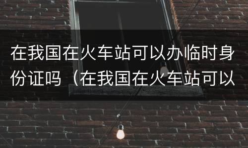 在我国在火车站可以办临时身份证吗（在我国在火车站可以办临时身份证吗）
