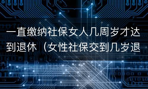 一直缴纳社保女人几周岁才达到退休（女性社保交到几岁退休）