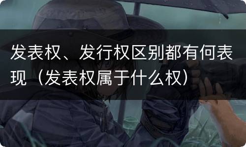 发表权、发行权区别都有何表现（发表权属于什么权）