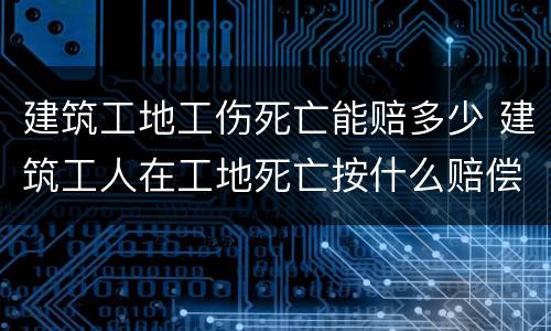 建筑工地工伤死亡能赔多少 建筑工人在工地死亡按什么赔偿标准