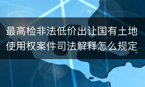 最高检非法低价出让国有土地使用权案件司法解释怎么规定的