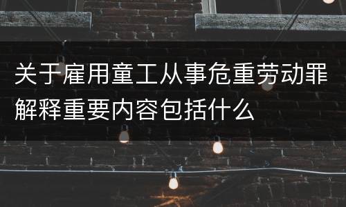 关于雇用童工从事危重劳动罪解释重要内容包括什么