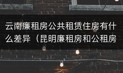 云南廉租房公共租赁住房有什么差异（昆明廉租房和公租房的区别）