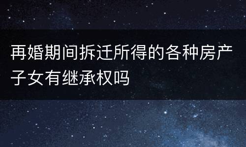 再婚期间拆迁所得的各种房产子女有继承权吗