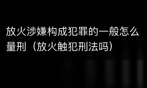 放火涉嫌构成犯罪的一般怎么量刑（放火触犯刑法吗）